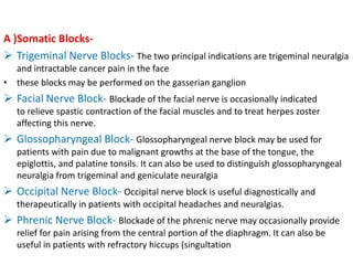 A )Somatic Blocks Trigeminal Nerve Blocks- The two principal indications are trigeminal neuralgia
and intractable cancer pain in the face
• these blocks may be performed on the gasserian ganglion

 Facial Nerve Block- Blockade of the facial nerve is occasionally indicated
to relieve spastic contraction of the facial muscles and to treat herpes zoster
affecting this nerve.

 Glossopharyngeal Block- Glossopharyngeal nerve block may be used for
patients with pain due to malignant growths at the base of the tongue, the
epiglottis, and palatine tonsils. It can also be used to distinguish glossopharyngeal
neuralgia from trigeminal and geniculate neuralgia

 Occipital Nerve Block- Occipital nerve block is useful diagnostically and
therapeutically in patients with occipital headaches and neuralgias.

 Phrenic Nerve Block- Blockade of the phrenic nerve may occasionally provide
relief for pain arising from the central portion of the diaphragm. It can also be
useful in patients with refractory hiccups (singultation

 