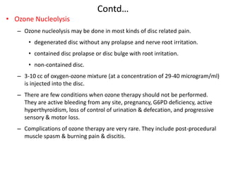 Contd…
• Ozone Nucleolysis
– Ozone nucleolysis may be done in most kinds of disc related pain.
• degenerated disc without any prolapse and nerve root irritation.
• contained disc prolapse or disc bulge with root irritation.
• non-contained disc.
– 3-10 cc of oxygen-ozone mixture (at a concentration of 29-40 microgram/ml)
is injected into the disc.
– There are few conditions when ozone therapy should not be performed.
They are active bleeding from any site, pregnancy, G6PD deficiency, active
hyperthyroidism, loss of control of urination & defecation, and progressive
sensory & motor loss.
– Complications of ozone therapy are very rare. They include post-procedural
muscle spasm & burning pain & discitis.

 