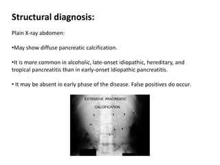 Structural diagnosis:
Plain X-ray abdomen:
•May show diffuse pancreatic calcification.
•It is more common in alcoholic, late-onset idiopathic, hereditary, and
tropical pancreatitis than in early-onset idiopathic pancreatitis.
• It may be absent in early phase of the disease. False positives do occur.
 