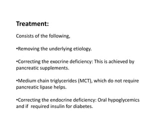 Treatment:
Consists of the following,
•Removing the underlying etiology.
•Correcting the exocrine deficiency: This is achieved by
pancreatic supplements.
•Medium chain triglycerides (MCT), which do not require
pancreatic lipase helps.
•Correcting the endocrine deficiency: Oral hypoglycemics
and if required insulin for diabetes.
 