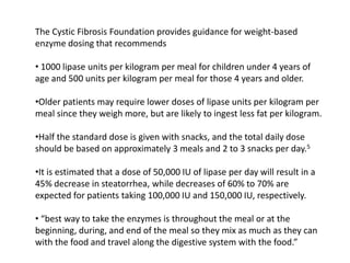 The Cystic Fibrosis Foundation provides guidance for weight-based
enzyme dosing that recommends
• 1000 lipase units per kilogram per meal for children under 4 years of
age and 500 units per kilogram per meal for those 4 years and older.
•Older patients may require lower doses of lipase units per kilogram per
meal since they weigh more, but are likely to ingest less fat per kilogram.
•Half the standard dose is given with snacks, and the total daily dose
should be based on approximately 3 meals and 2 to 3 snacks per day.5
•It is estimated that a dose of 50,000 IU of lipase per day will result in a
45% decrease in steatorrhea, while decreases of 60% to 70% are
expected for patients taking 100,000 IU and 150,000 IU, respectively.
• “best way to take the enzymes is throughout the meal or at the
beginning, during, and end of the meal so they mix as much as they can
with the food and travel along the digestive system with the food.”
 