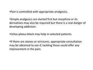•Pain is controlled with appropriate analgesics.
•Simple analgesics are started first but morphine or its
derivatives may also be required but there is a real danger of
developing addiction.
•Celiac plexus block may help in selected patients.
•If there are stones or strictures, appropriate consultation
may be obtained to see if, tackling these could offer any
improvement in the pain.
 