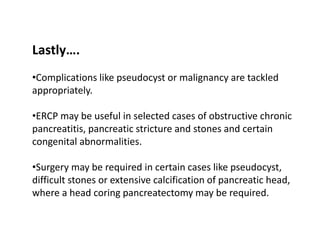 Lastly….
•Complications like pseudocyst or malignancy are tackled
appropriately.
•ERCP may be useful in selected cases of obstructive chronic
pancreatitis, pancreatic stricture and stones and certain
congenital abnormalities.
•Surgery may be required in certain cases like pseudocyst,
difficult stones or extensive calcification of pancreatic head,
where a head coring pancreatectomy may be required.
 