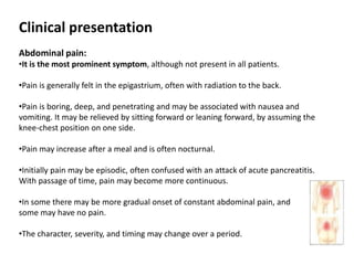 Clinical presentation
Abdominal pain:
•It is the most prominent symptom, although not present in all patients.
•Pain is generally felt in the epigastrium, often with radiation to the back.
•Pain is boring, deep, and penetrating and may be associated with nausea and
vomiting. It may be relieved by sitting forward or leaning forward, by assuming the
knee-chest position on one side.
•Pain may increase after a meal and is often nocturnal.
•Initially pain may be episodic, often confused with an attack of acute pancreatitis.
With passage of time, pain may become more continuous.
•In some there may be more gradual onset of constant abdominal pain, and
some may have no pain.
•The character, severity, and timing may change over a period.
 