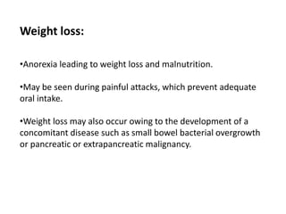 Weight loss:
•Anorexia leading to weight loss and malnutrition.
•May be seen during painful attacks, which prevent adequate
oral intake.
•Weight loss may also occur owing to the development of a
concomitant disease such as small bowel bacterial overgrowth
or pancreatic or extrapancreatic malignancy.
 