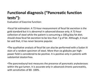 Functional diagnosis (“Pancreatic function
tests”):
Evaluation of Exocrine function:
•Fecal fat estimation: A 72-hour measurement of fecal fat excretion is the
gold standard but it is abnormal in advanced disease only. A 72-hour
collection of stool while the patient is consuming a 100 g/day fat diet;
should show fecal fat excretion to be less than 7 g of fat. Although, it must
be said that, it has never become popular.
•The qualitative analysis of fecal fat can also be performed with a Sudan III
stain of a random specimen of stool. More than six globules per high-
power field is considered to be positive. It is positive only in patients with
substantial steatorrhea.
•The pancreolauryl test measures the presence of pancreatic arylesterases
within the gut lumen. It is accurate only in advanced chronic pancreatitis,
with sensitivities of 80- 100%.
 