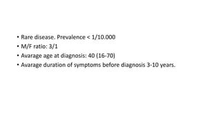 • Rare disease. Prevalence < 1/10.000
• M/F ratio: 3/1
• Avarage age at diagnosis: 40 (16-70)
• Avarage duration of symptoms before diagnosis 3-10 years.
 