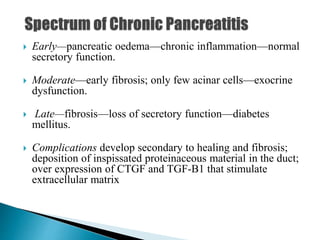  Early—pancreatic oedema—chronic inflammation—normal
secretory function.
 Moderate—early fibrosis; only few acinar cells—exocrine
dysfunction.
 Late—fibrosis—loss of secretory function—diabetes
mellitus.
 Complications develop secondary to healing and fibrosis;
deposition of inspissated proteinaceous material in the duct;
over expression of CTGF and TGF-B1 that stimulate
extracellular matrix
 
