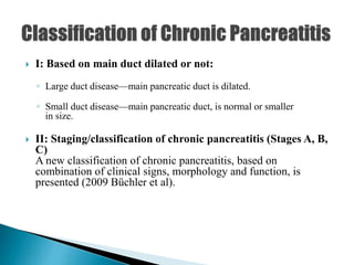  I: Based on main duct dilated or not:
◦ Large duct disease—main pancreatic duct is dilated.
◦ Small duct disease—main pancreatic duct, is normal or smaller
in size.
 II: Staging/classification of chronic pancreatitis (Stages A, B,
C)
A new classification of chronic pancreatitis, based on
combination of clinical signs, morphology and function, is
presented (2009 Büchler et al).
 