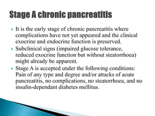  It is the early stage of chronic pancreatitis where
complications have not yet appeared and the clinical
exocrine and endocrine function is preserved.
 Subclinical signs (impaired glucose tolerance,
reduced exocrine function but without steatorrhoea)
might already be apparent.
 Stage A is accepted under the following conditions:
Pain of any type and degree and/or attacks of acute
pancreatitis, no complications, no steatorrhoea, and no
insulin-dependant diabetes mellitus.
 