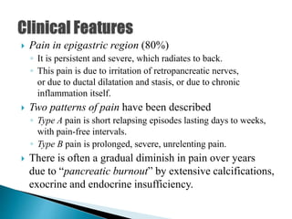  Pain in epigastric region (80%)
◦ It is persistent and severe, which radiates to back.
◦ This pain is due to irritation of retropancreatic nerves,
or due to ductal dilatation and stasis, or due to chronic
inflammation itself.
 Two patterns of pain have been described
◦ Type A pain is short relapsing episodes lasting days to weeks,
with pain-free intervals.
◦ Type B pain is prolonged, severe, unrelenting pain.
 There is often a gradual diminish in pain over years
due to “pancreatic burnout” by extensive calcifications,
exocrine and endocrine insufficiency.
 