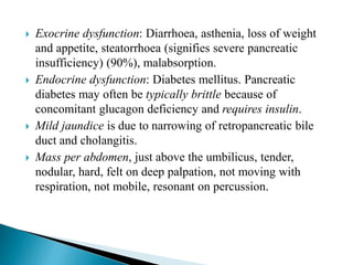  Exocrine dysfunction: Diarrhoea, asthenia, loss of weight
and appetite, steatorrhoea (signifies severe pancreatic
insufficiency) (90%), malabsorption.
 Endocrine dysfunction: Diabetes mellitus. Pancreatic
diabetes may often be typically brittle because of
concomitant glucagon deficiency and requires insulin.
 Mild jaundice is due to narrowing of retropancreatic bile
duct and cholangitis.
 Mass per abdomen, just above the umbilicus, tender,
nodular, hard, felt on deep palpation, not moving with
respiration, not mobile, resonant on percussion.
 