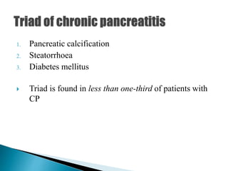 1. Pancreatic calcification
2. Steatorrhoea
3. Diabetes mellitus
 Triad is found in less than one-third of patients with
CP
 