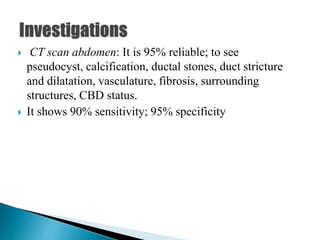  CT scan abdomen: It is 95% reliable; to see
pseudocyst, calcification, ductal stones, duct stricture
and dilatation, vasculature, fibrosis, surrounding
structures, CBD status.
 It shows 90% sensitivity; 95% specificity
 