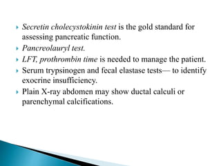  Secretin cholecystokinin test is the gold standard for
assessing pancreatic function.
 Pancreolauryl test.
 LFT, prothrombin time is needed to manage the patient.
 Serum trypsinogen and fecal elastase tests— to identify
exocrine insufficiency.
 Plain X-ray abdomen may show ductal calculi or
parenchymal calcifications.
 