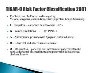  T – Toxic alcohol/tobacco/dietary/drug.
Metabolichypercalcaemia/lipidemia/lipoprotein lipase deficiency.
 I – Idiopathic—early/late onset/tropical –30%
 G – Genetic mutations—CFTR/SPINK 1.
 A – Autoimmune primary/with Sjögren/Crohn’s disease.
 R – Recurrent and severe acute/ischemic.
 O – Obstructive—pancreas divisum/annular pancreas/stenotic
papilla/duodenal obstruction/trauma/pancreatic ductal stones/
choledochocele
 