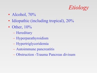 Etiology
• Alcohol, 70%
• Idiopathic (including tropical), 20%
• Other, 10%
– Hereditary
– Hyperparathyroidism
– Hypertriglyceridemia
– Autoimmune pancreatitis
– Obstruction -Trauma Pancreas divisum
 