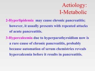 Aetiology:
I-Metabolic
2-Hyperlipidemia may cause chronic pancreatitis;
however, it usually presents with repeated attacks
of acute pancreatitis.
3-Hypercalcemia due to hyperparathyroidism now is
a rare cause of chronic pancreatitis, probably
because automation of serum chemistries reveals
hypercalcemia before it results in pancreatitis.
 