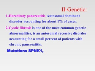 II-Genetic:
1-Hereditaty pancreatitis Autosomal dominant
disorder accounting for about 1% of cases.
2-Cystic fibrosis is one of the most common genetic
abnormalities, is an autosomal recessive disorder
accounting for a small percent of patients with
chronic pancreatitis.
Mutations SPNK1,
 