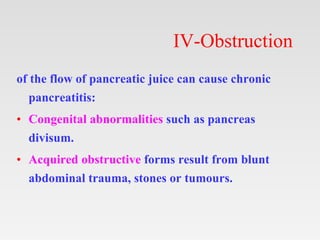 IV-Obstruction
of the flow of pancreatic juice can cause chronic
pancreatitis:
• Congenital abnormalities such as pancreas
divisum.
• Acquired obstructive forms result from blunt
abdominal trauma, stones or tumours.
 