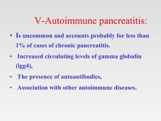 V-Autoimmune pancreatitis:
• Is uncommon and accounts probably for less than
1% of cases of chronic pancreatitis.
• Increased circulating levels of gamma globulin
(igg4),
• The presence of autoantibodies,
• Association with other autoimmune diseases.
 