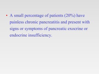 • A small percentage of patients (20%) have
painless chronic pancreatitis and present with
signs or symptoms of pancreatic exocrine or
endocrine insufficiency.
 