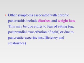 • Other symptoms associated with chronic
pancreatitis include diarrhea and weight loss.
This may be due either to fear of eating (eg,
postprandial exacerbation of pain) or due to
pancreatic exocrine insufficiency and
steatorrhea).
 
