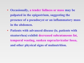 • Occasionally, a tender fullness or mass may be
palpated in the epigastrium, suggesting the
presence of a pseudocyst or an inflammatory mass
in the abdomen.
• Patients with advanced disease (ie, patients with
steatorrhea) exhibit decreased subcutaneous fat,
temporal wasting, sunken supraclavicular fossa,
and other physical signs of malnutrition.
 