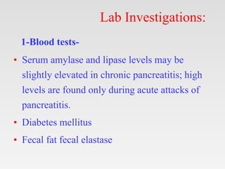 Lab Investigations:
1-Blood tests-
• Serum amylase and lipase levels may be
slightly elevated in chronic pancreatitis; high
levels are found only during acute attacks of
pancreatitis.
• Diabetes mellitus
• Fecal fat fecal elastase
 