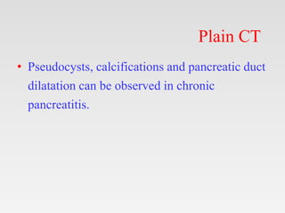 Plain CT
• Pseudocysts, calcifications and pancreatic duct
dilatation can be observed in chronic
pancreatitis.
 