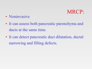 MRCP:
• Noninvasive
• It can assess both pancreatic parenchyma and
ducts at the same time.
• It can detect pancreatic duct dilatation, ductal
narrowing and filling defects.
 