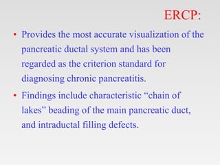 ERCP:
• Provides the most accurate visualization of the
pancreatic ductal system and has been
regarded as the criterion standard for
diagnosing chronic pancreatitis.
• Findings include characteristic “chain of
lakes” beading of the main pancreatic duct,
and intraductal filling defects.
 