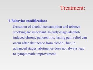 Treatment:
1-Behavior modification:
Cessation of alcohol consumption and tobacco
smoking are important. In early-stage alcohol-
induced chronic pancreatitis, lasting pain relief can
occur after abstinence from alcohol, but, in
advanced stages, abstinence does not always lead
to symptomatic improvement.
 