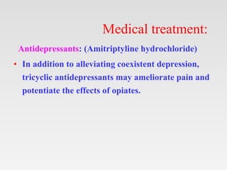 Medical treatment:
Antidepressants: (Amitriptyline hydrochloride)
• In addition to alleviating coexistent depression,
tricyclic antidepressants may ameliorate pain and
potentiate the effects of opiates.
 