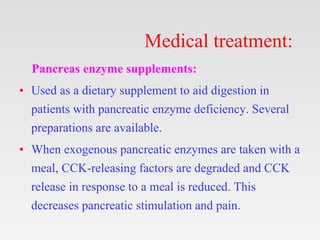 Medical treatment:
Pancreas enzyme supplements:
• Used as a dietary supplement to aid digestion in
patients with pancreatic enzyme deficiency. Several
preparations are available.
• When exogenous pancreatic enzymes are taken with a
meal, CCK-releasing factors are degraded and CCK
release in response to a meal is reduced. This
decreases pancreatic stimulation and pain.
 
