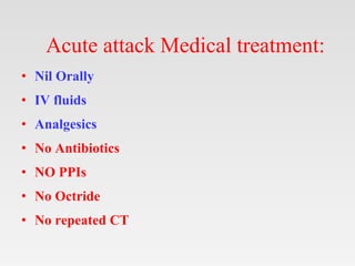 Acute attack Medical treatment:
• Nil Orally
• IV fluids
• Analgesics
• No Antibiotics
• NO PPIs
• No Octride
• No repeated CT
 