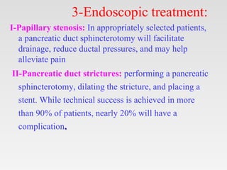 3-Endoscopic treatment:
I-Papillary stenosis: In appropriately selected patients,
a pancreatic duct sphincterotomy will facilitate
drainage, reduce ductal pressures, and may help
alleviate pain
II-Pancreatic duct strictures: performing a pancreatic
sphincterotomy, dilating the stricture, and placing a
stent. While technical success is achieved in more
than 90% of patients, nearly 20% will have a
complication.
 