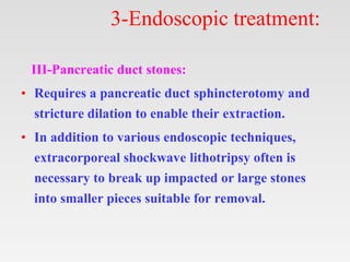 3-Endoscopic treatment:
III-Pancreatic duct stones:
• Requires a pancreatic duct sphincterotomy and
stricture dilation to enable their extraction.
• In addition to various endoscopic techniques,
extracorporeal shockwave lithotripsy often is
necessary to break up impacted or large stones
into smaller pieces suitable for removal.
 