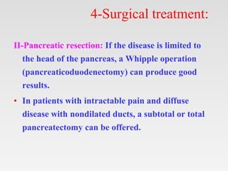 4-Surgical treatment:
II-Pancreatic resection: If the disease is limited to
the head of the pancreas, a Whipple operation
(pancreaticoduodenectomy) can produce good
results.
• In patients with intractable pain and diffuse
disease with nondilated ducts, a subtotal or total
pancreatectomy can be offered.
 