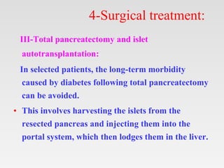 4-Surgical treatment:
III-Total pancreatectomy and islet
autotransplantation:
In selected patients, the long-term morbidity
caused by diabetes following total pancreatectomy
can be avoided.
• This involves harvesting the islets from the
resected pancreas and injecting them into the
portal system, which then lodges them in the liver.
 