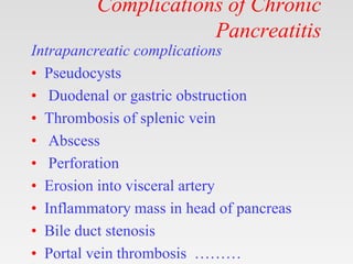 Complications of Chronic
Pancreatitis
Intrapancreatic complications
• Pseudocysts
• Duodenal or gastric obstruction
• Thrombosis of splenic vein
• Abscess
• Perforation
• Erosion into visceral artery
• Inflammatory mass in head of pancreas
• Bile duct stenosis
• Portal vein thrombosis ………
 