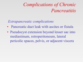 Complications of Chronic
Pancreatitis
Extrapancreatic complications
• Pancreatic duct leak with ascites or fistula
• Pseudocyst extension beyond lesser sac into
mediastinum, retroperitoneum, lateral
pericolic spaces, pelvis, or adjacent viscera
 