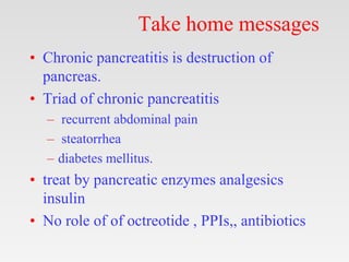 Take home messages
• Chronic pancreatitis is destruction of
pancreas.
• Triad of chronic pancreatitis
– recurrent abdominal pain
– steatorrhea
– diabetes mellitus.
• treat by pancreatic enzymes analgesics
insulin
• No role of of octreotide , PPIs,, antibiotics
 