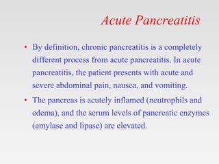 Acute Pancreatitis
• By definition, chronic pancreatitis is a completely
different process from acute pancreatitis. In acute
pancreatitis, the patient presents with acute and
severe abdominal pain, nausea, and vomiting.
• The pancreas is acutely inflamed (neutrophils and
edema), and the serum levels of pancreatic enzymes
(amylase and lipase) are elevated.
 
