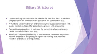 Biliary Strictures
 Chronic scarring and fibrosis of the head of the pancreas result in external
compression of the intrapancreatic portion of the common bile duct
 IV fluid and antibiotic therapy and temporary bile duct decompression with
plastic stents is indicated for patients who present with cholangitis.
 Pancreaticoduodenectomy is indicated for patients in whom malignancy
cannot be excluded before surgery.
 A Roux-en-Y hepaticojejunostomy is an alternative treatment for patients
without evidence of malignancy or significant scarring that precludes
resection of the head of the pancreas.
 