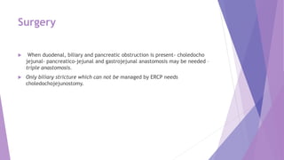 Surgery
 When duodenal, biliary and pancreatic obstruction is present- choledocho
jejunal- pancreatico-jejunal and gastrojejunal anastomosis may be needed –
triple anastomosis.
 Only biliary stricture which can not be managed by ERCP needs
choledochojejunostomy.
 