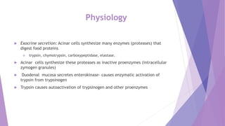 Physiology
 Exocrine secretion: Acinar cells synthesize many enzymes (proteases) that
digest food proteins
 trypsin, chymotrypsin, carboxypeptidase, elastase.
 Acinar cells synthesize these proteases as inactive proenzymes (intracellular
zymogen granules)
 Duodenal mucosa secretes enterokinase- causes enzymatic activation of
trypsin from trypsinogen
 Trypsin causes autoactivation of trypsinogen and other proenzymes
 