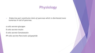 Physiology
 Endocrine part constitutes islets of pancreas which is distributed more
numerous in tail of pancreas.
α cells secrete glucagon
β cells secrete insulin
δ cells secrete Somatostatin
PP cells secrete Pancreatic polypeptide
 