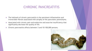 CHRONIC PANCREATITIS
 The hallmark of chronic pancreatitis is the persistent inflammation and
irreversible fibrosis associated with atrophy of the pancreatic parenchyma.
 Associated with chronic pain and endocrine and exocrine insufficiency that
significantly decrease the quality of life.
 Chronic pancreatitis affects between 3 and 10/100,000 persons.
 