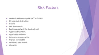 Risk Factors
 Heavy alcohol consumption (MCC) – 70-80%
 Chronic duct obstruction
 Trauma
 Pancreas divisum,
 Cystic dystrophy of the duodenal wall,
 Hyperparathyroidism,
 Hypertriglyceridemia,
 Autoimmune pancreatitis,
 Tropical pancreatitis
 Hereditary pancreatitis
 Idiopathic
 